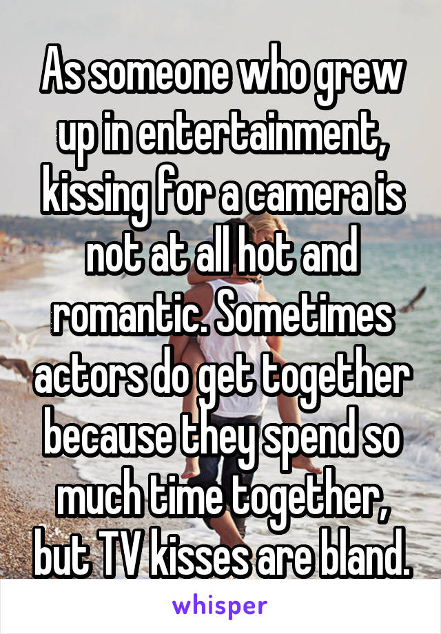 As someone who grew up in entertainment, kissing for a camera is not at all hot and romantic. Sometimes actors do get together because they spend so much time together, but TV kisses are bland.