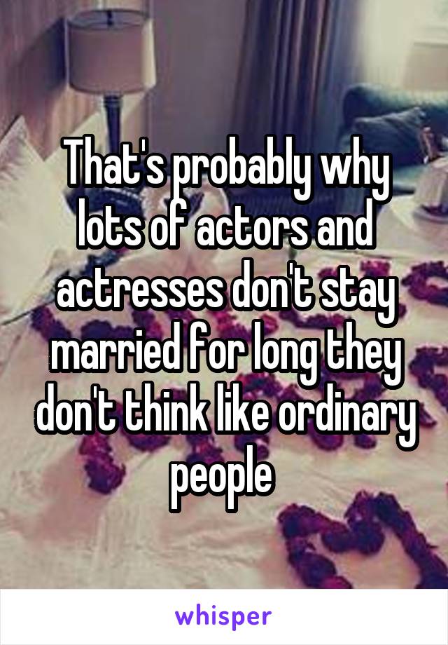 That's probably why lots of actors and actresses don't stay married for long they don't think like ordinary people 