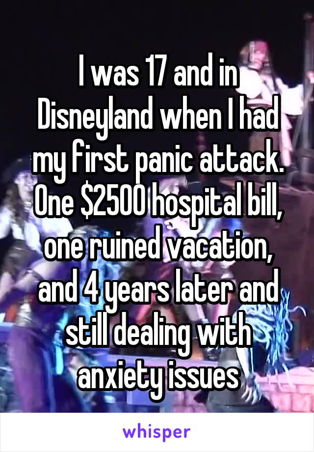I was 17 and in Disneyland when I had my first panic attack. One $2500 hospital bill, one ruined vacation, and 4 years later and still dealing with anxiety issues