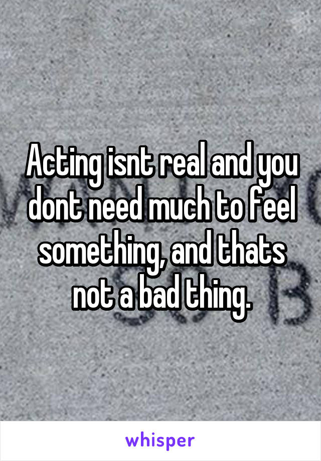 Acting isnt real and you dont need much to feel something, and thats not a bad thing.