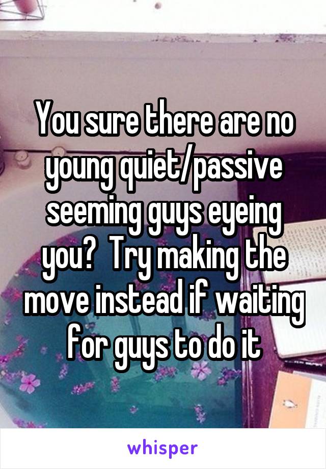 You sure there are no young quiet/passive seeming guys eyeing you?  Try making the move instead if waiting for guys to do it