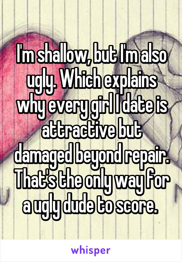 I'm shallow, but I'm also ugly. Which explains why every girl I date is attractive but damaged beyond repair. That's the only way for a ugly dude to score. 