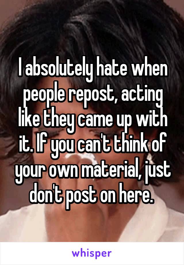 I absolutely hate when people repost, acting like they came up with it. If you can't think of your own material, just don't post on here. 