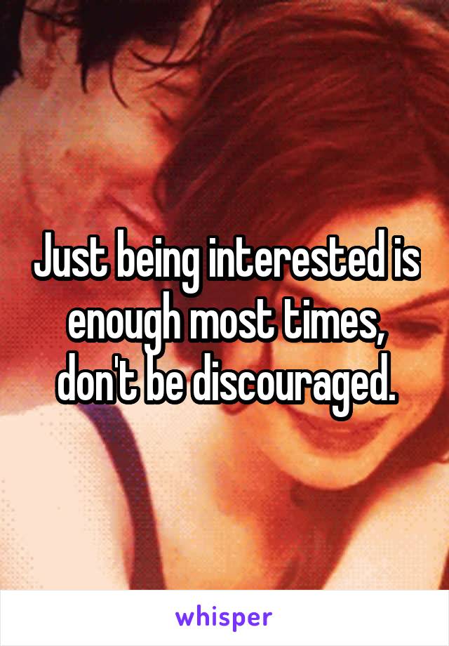 Just being interested is enough most times, don't be discouraged.