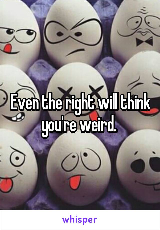 Even the right will think you're weird. 