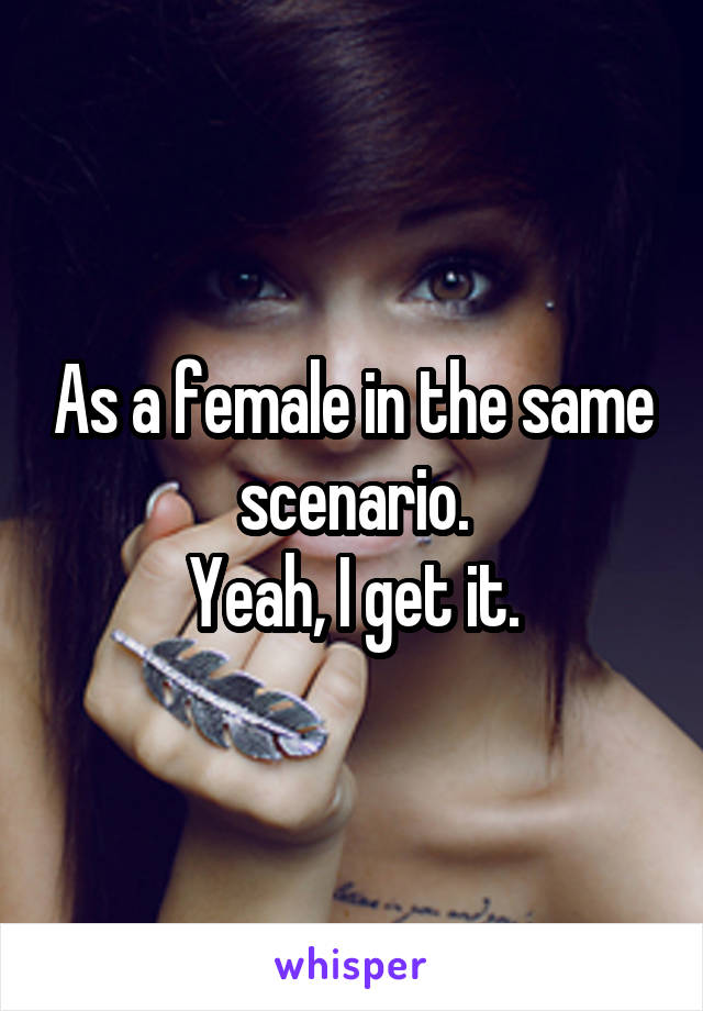 As a female in the same scenario.
Yeah, I get it.