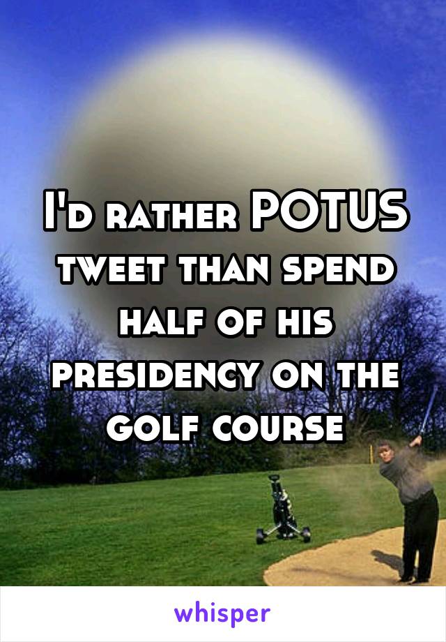 I'd rather POTUS tweet than spend half of his presidency on the golf course