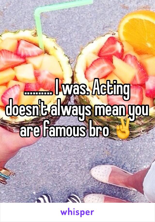 .......... I was. Acting doesn't always mean you are famous bro ✌️ 