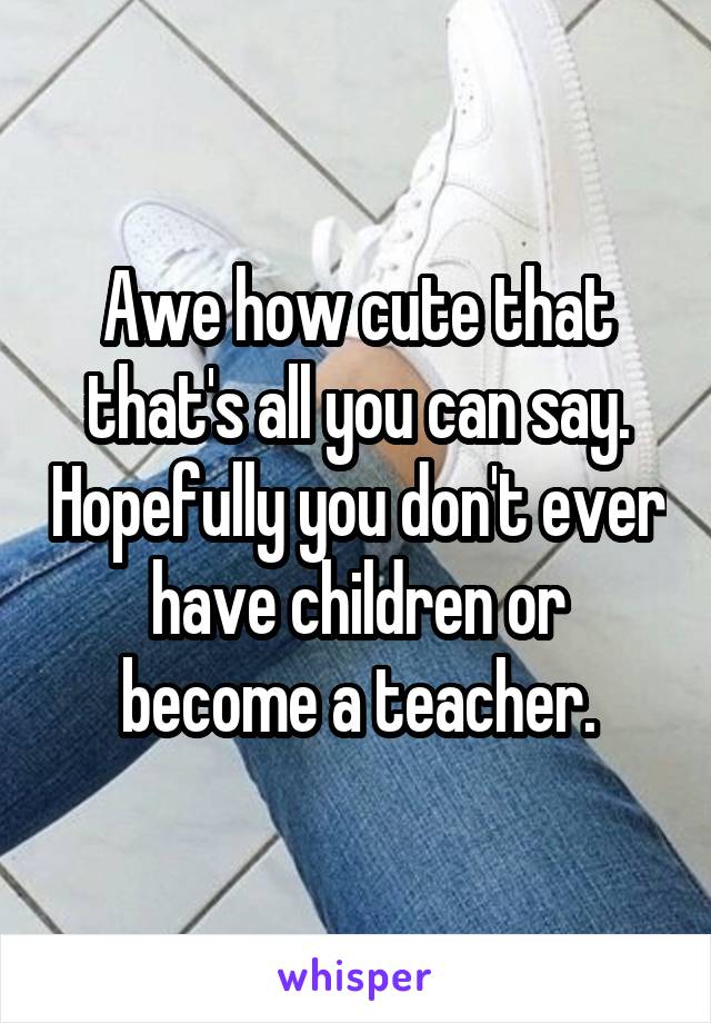 Awe how cute that that's all you can say. Hopefully you don't ever have children or become a teacher.