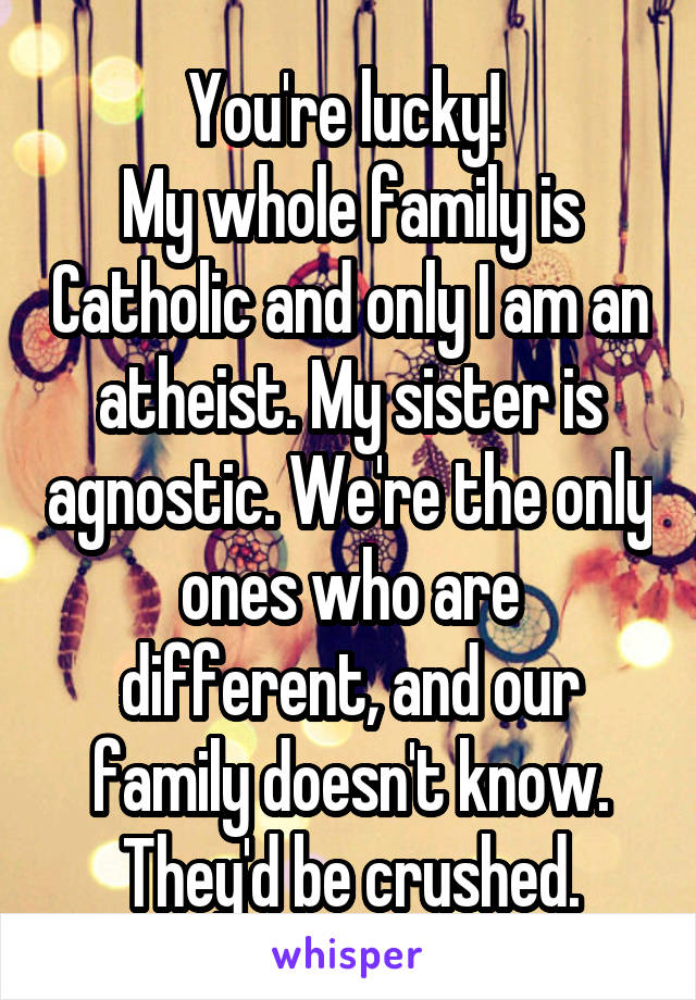 You're lucky! 
My whole family is Catholic and only I am an atheist. My sister is agnostic. We're the only ones who are different, and our family doesn't know. They'd be crushed.