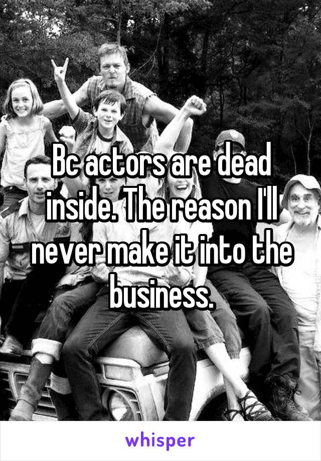 Bc actors are dead inside. The reason I'll never make it into the business.