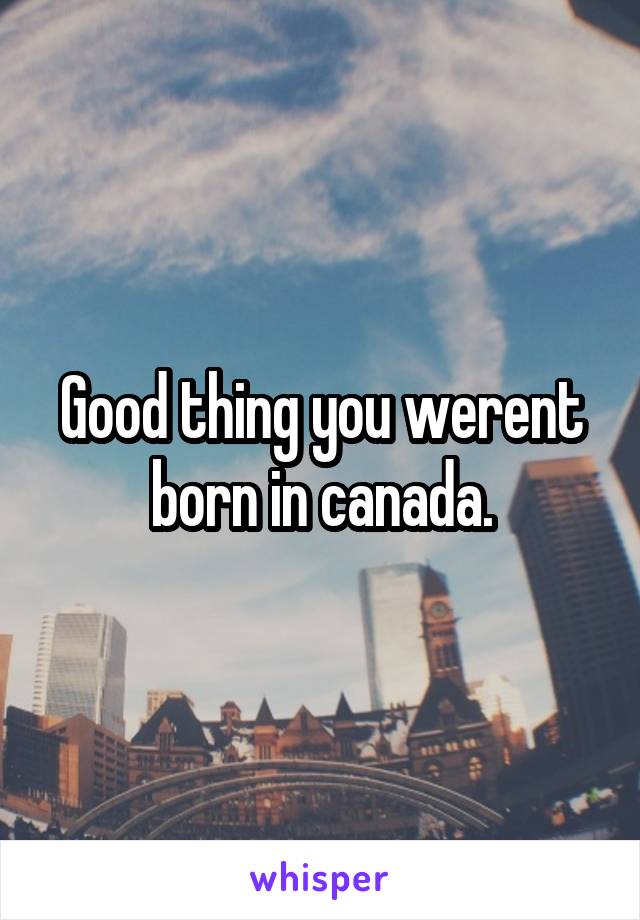 Good thing you werent born in canada.