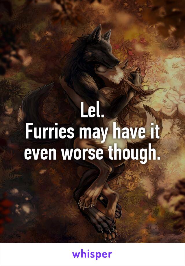 Lel.
Furries may have it even worse though.