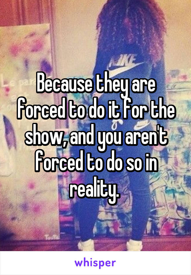 Because they are forced to do it for the show, and you aren't forced to do so in reality. 