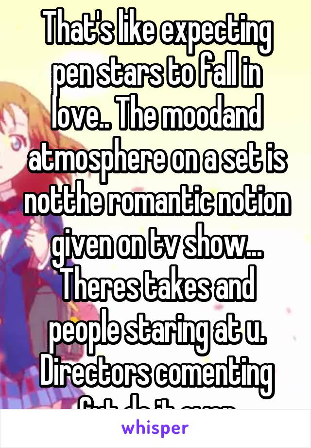 That's like expecting pen stars to fall in love.. The moodand atmosphere on a set is notthe romantic notion given on tv show... Theres takes and people staring at u. Directors comenting Cut do it over