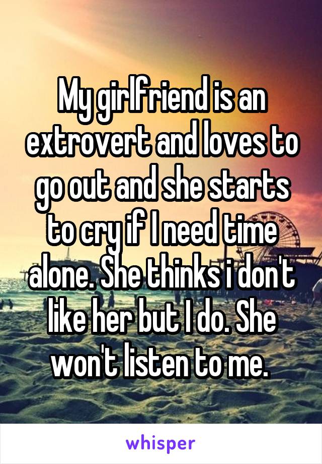 My girlfriend is an extrovert and loves to go out and she starts to cry if I need time alone. She thinks i don't like her but I do. She won't listen to me. 