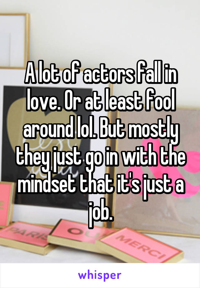 A lot of actors fall in love. Or at least fool around lol. But mostly they just go in with the mindset that it's just a job.