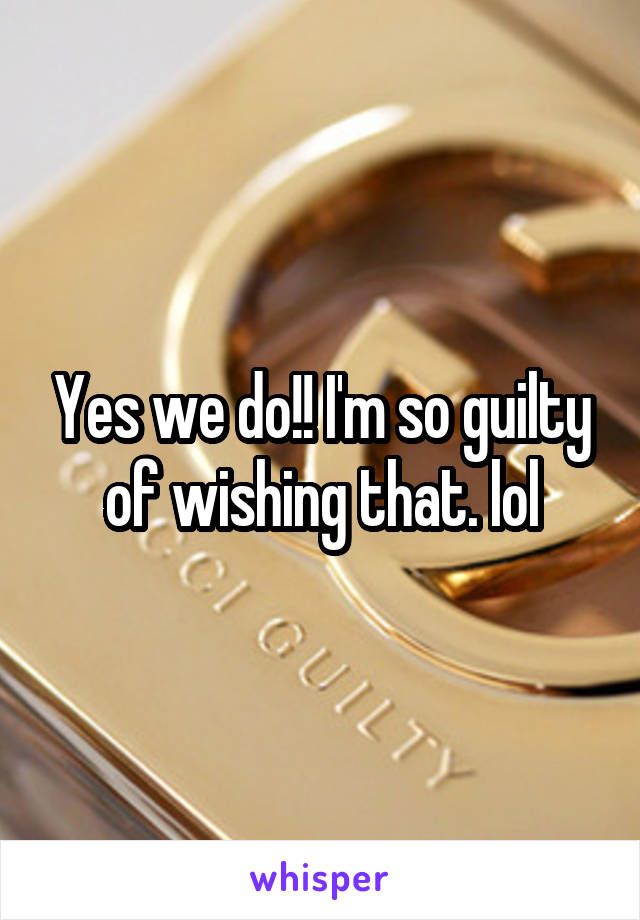 Yes we do!! I'm so guilty of wishing that. lol