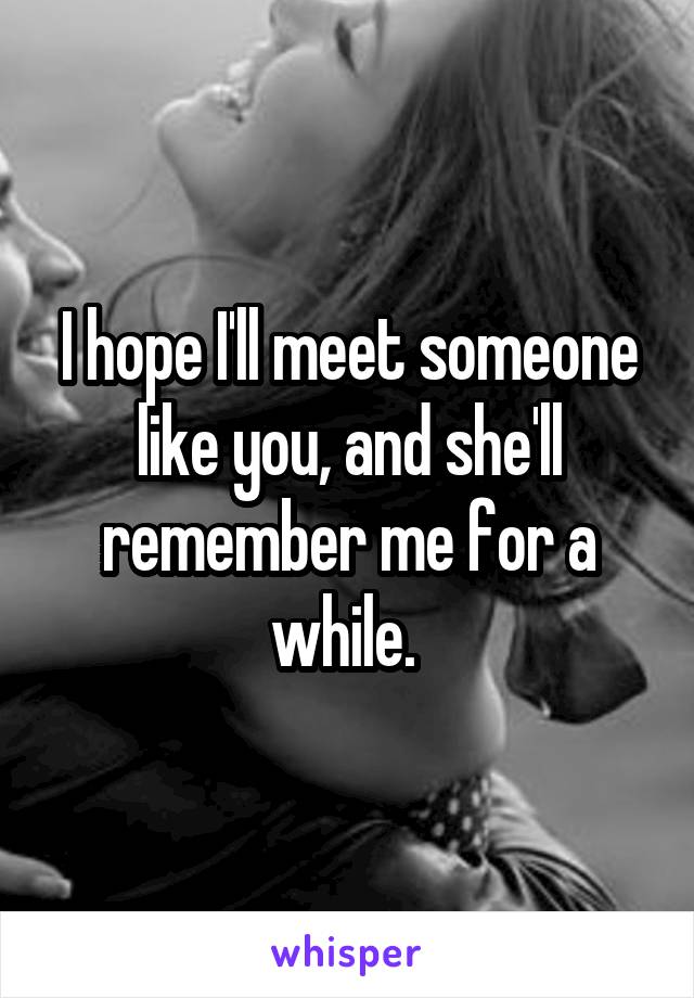 I hope I'll meet someone like you, and she'll remember me for a while. 