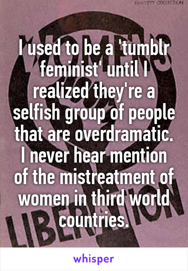 I used to be a 'tumblr feminist' until I realized they're a selfish group of people that are overdramatic. I never hear mention of the mistreatment of women in third world countries.