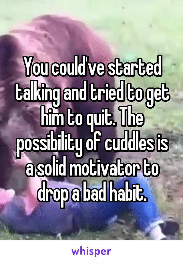 You could've started talking and tried to get him to quit. The possibility of cuddles is a solid motivator to drop a bad habit.