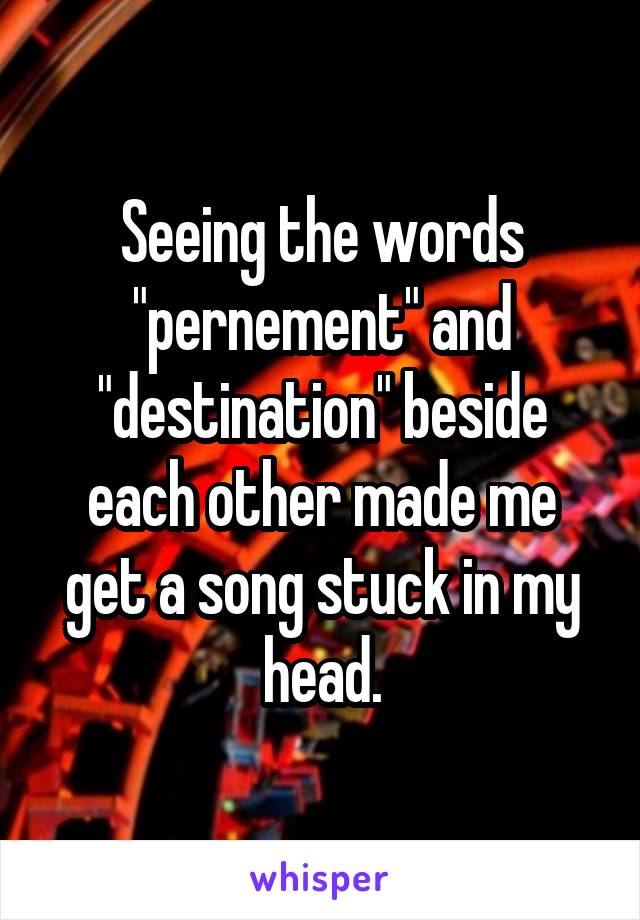 Seeing the words "pernement" and "destination" beside each other made me get a song stuck in my head.