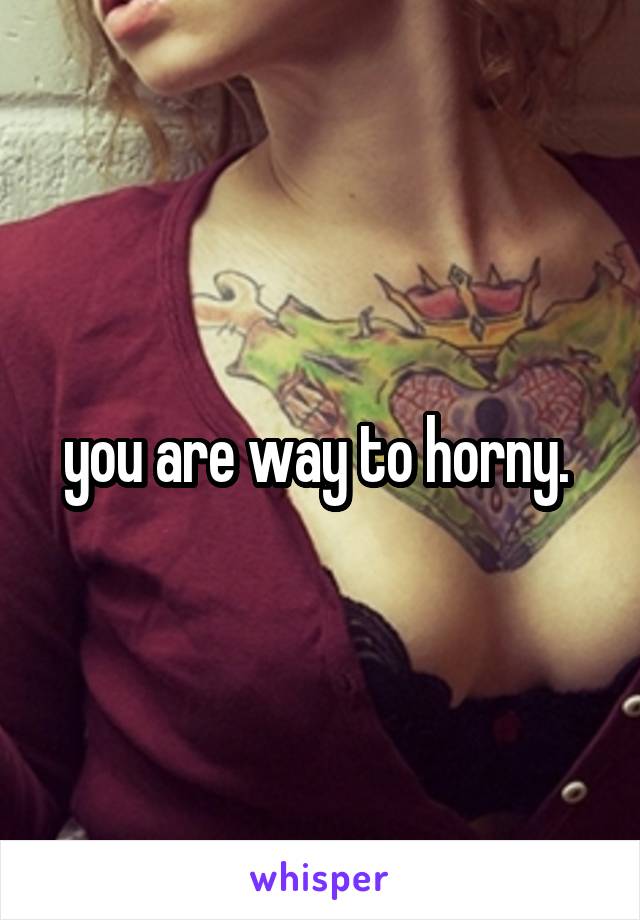 you are way to horny. 