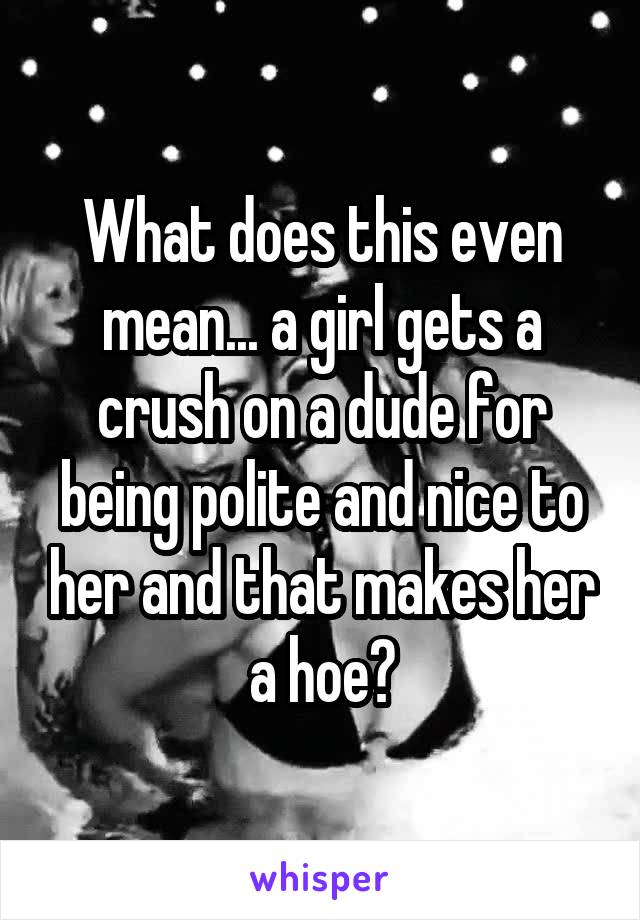 What does this even mean... a girl gets a crush on a dude for being polite and nice to her and that makes her a hoe?