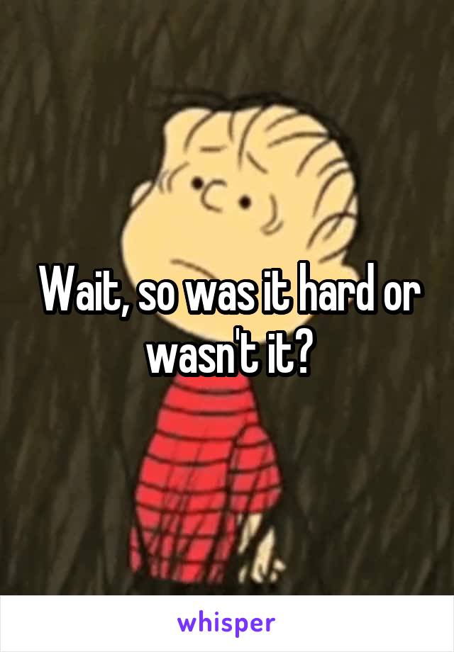 Wait, so was it hard or wasn't it?