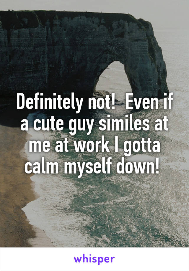 Definitely not!  Even if a cute guy similes at me at work I gotta calm myself down! 