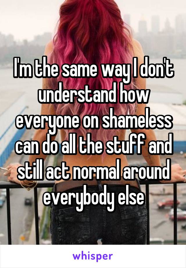 I'm the same way I don't understand how everyone on shameless can do all the stuff and still act normal around everybody else