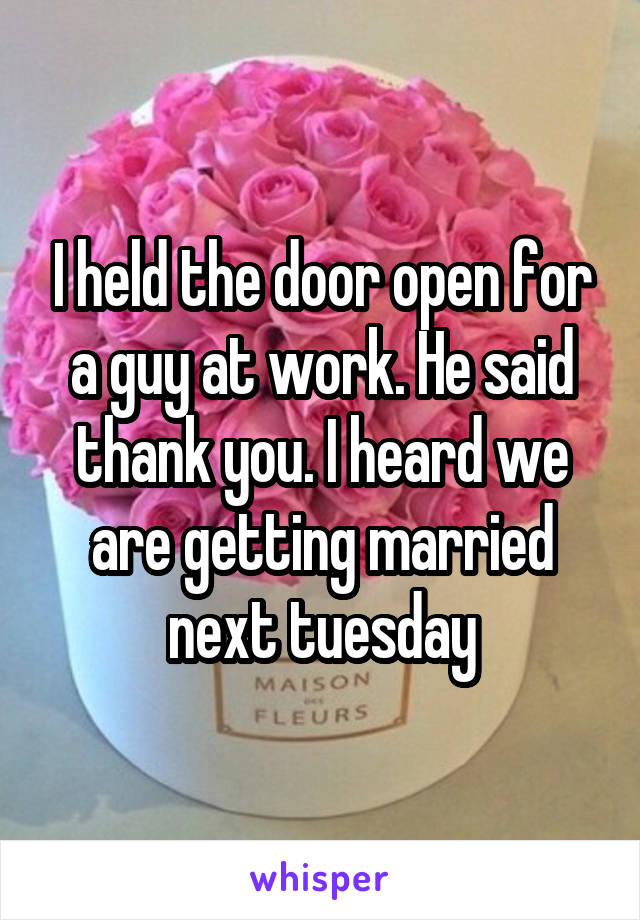 I held the door open for a guy at work. He said thank you. I heard we are getting married next tuesday