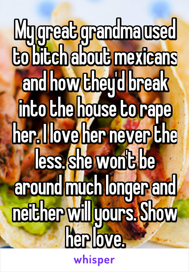 My great grandma used to bitch about mexicans and how they'd break into the house to rape her. I love her never the less. she won't be around much longer and neither will yours. Show her love.