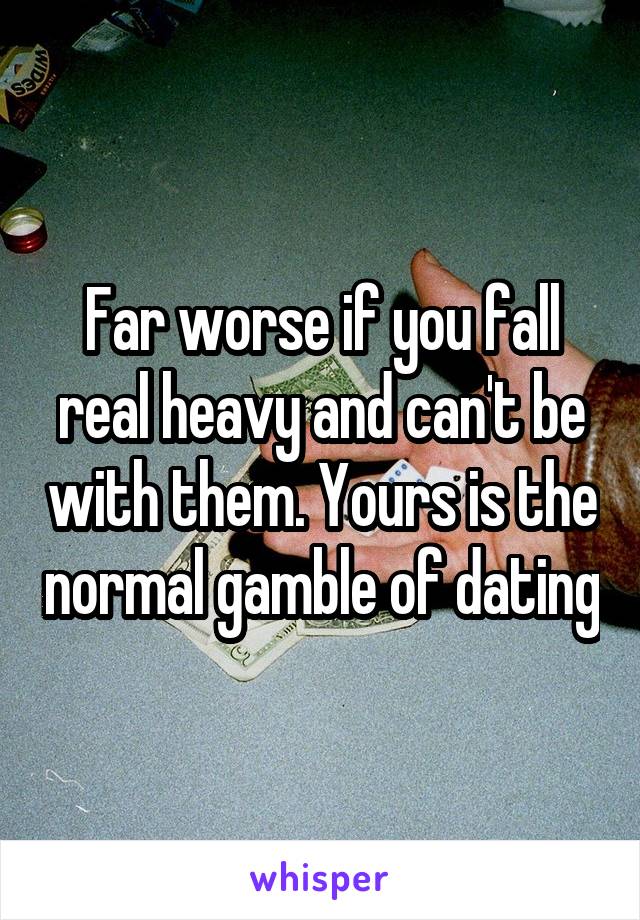 Far worse if you fall real heavy and can't be with them. Yours is the normal gamble of dating