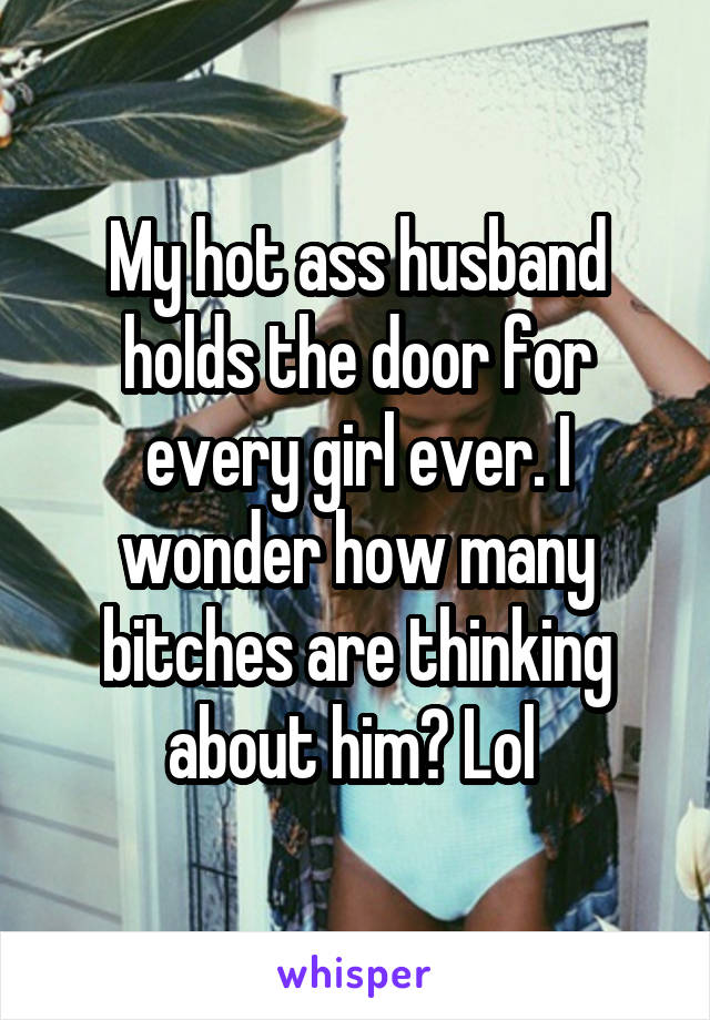 My hot ass husband holds the door for every girl ever. I wonder how many bitches are thinking about him? Lol 
