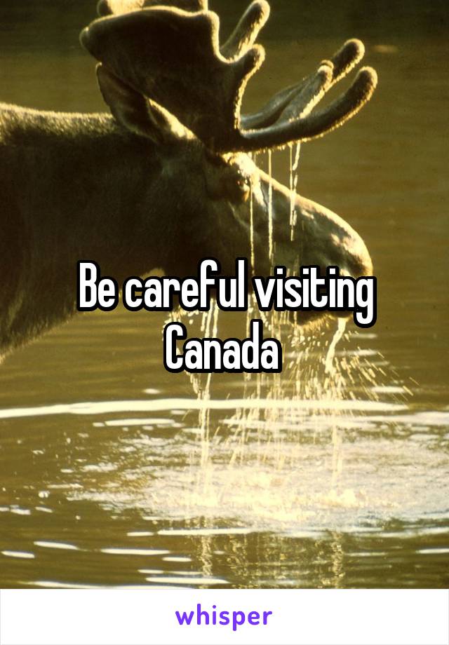 Be careful visiting Canada 
