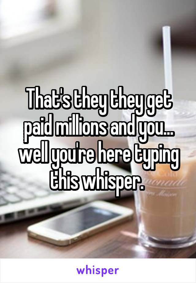 That's they they get paid millions and you... well you're here typing this whisper. 