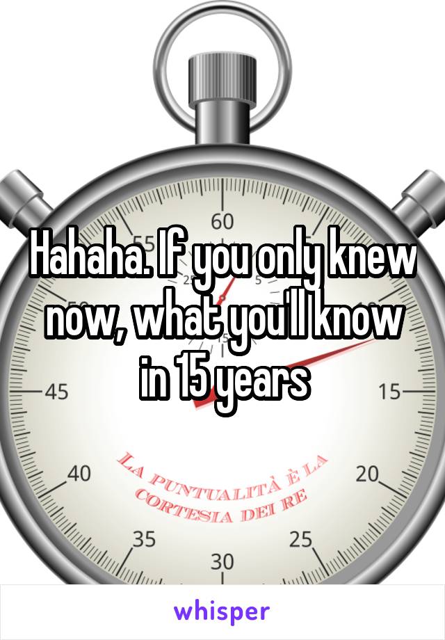 Hahaha. If you only knew now, what you'll know in 15 years