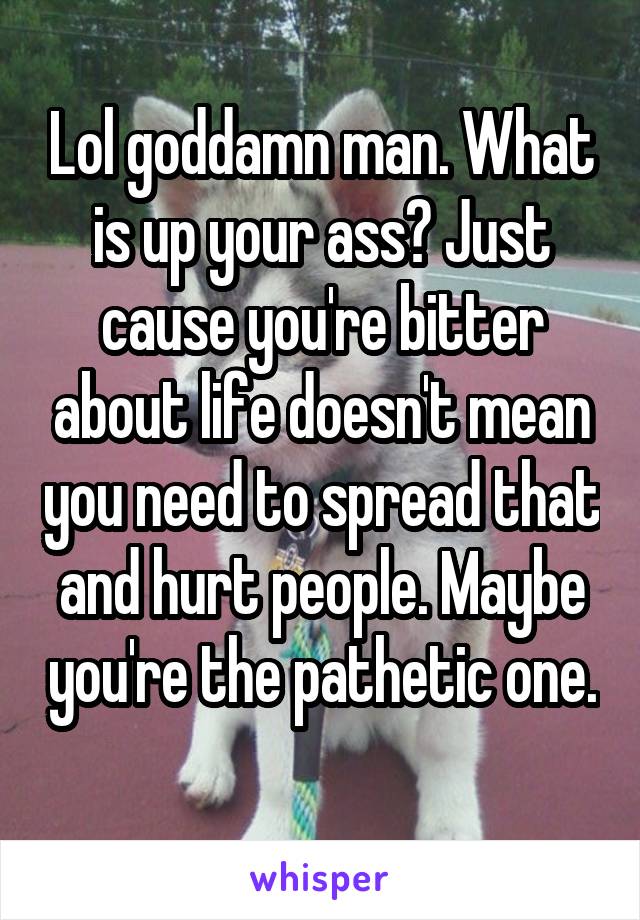 Lol goddamn man. What is up your ass? Just cause you're bitter about life doesn't mean you need to spread that and hurt people. Maybe you're the pathetic one. 