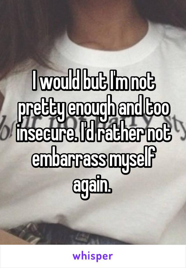 I would but I'm not pretty enough and too insecure. I'd rather not embarrass myself again. 