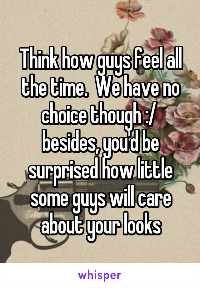 Think how guys feel all the time.  We have no choice though :/  besides, you'd be surprised how little some guys will care about your looks