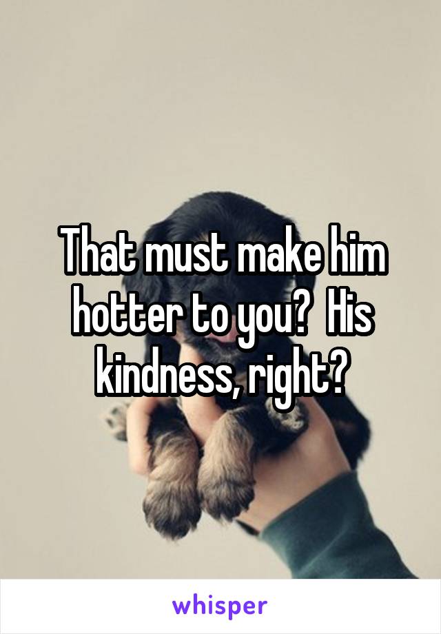 That must make him hotter to you?  His kindness, right?