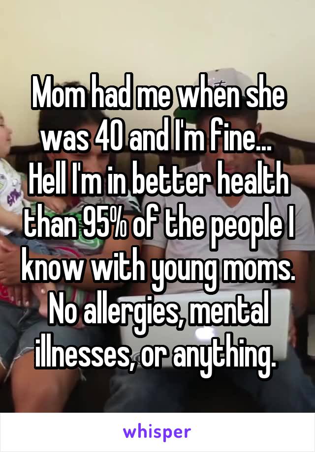 Mom had me when she was 40 and I'm fine...  Hell I'm in better health than 95% of the people I know with young moms. No allergies, mental illnesses, or anything. 
