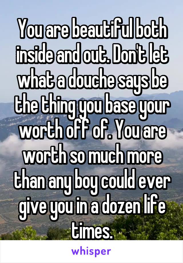 You are beautiful both inside and out. Don't let what a douche says be the thing you base your worth off of. You are worth so much more than any boy could ever give you in a dozen life times.