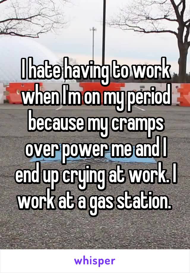 I hate having to work when I'm on my period because my cramps over power me and I end up crying at work. I work at a gas station. 