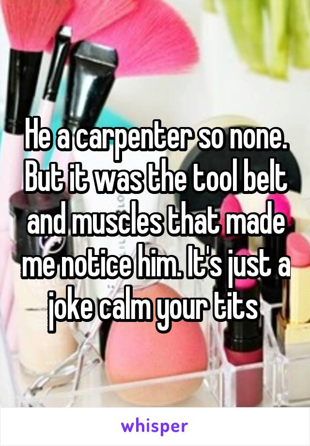 He a carpenter so none. But it was the tool belt and muscles that made me notice him. It's just a joke calm your tits 