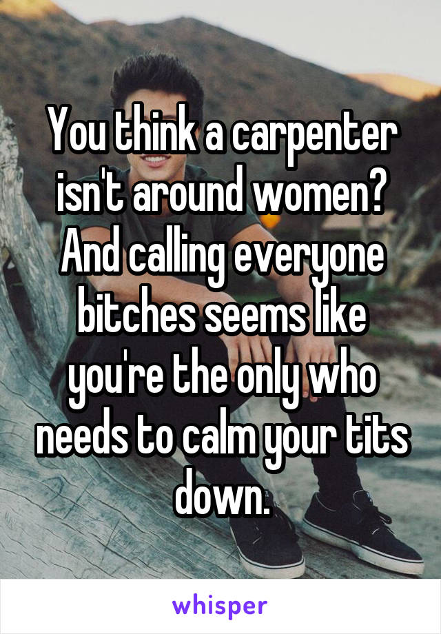You think a carpenter isn't around women? And calling everyone bitches seems like you're the only who needs to calm your tits down.