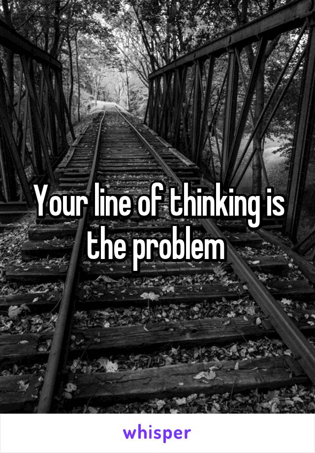 Your line of thinking is the problem 