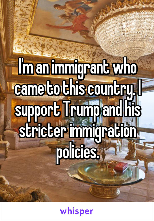 I'm an immigrant who came to this country. I support Trump and his stricter immigration policies.