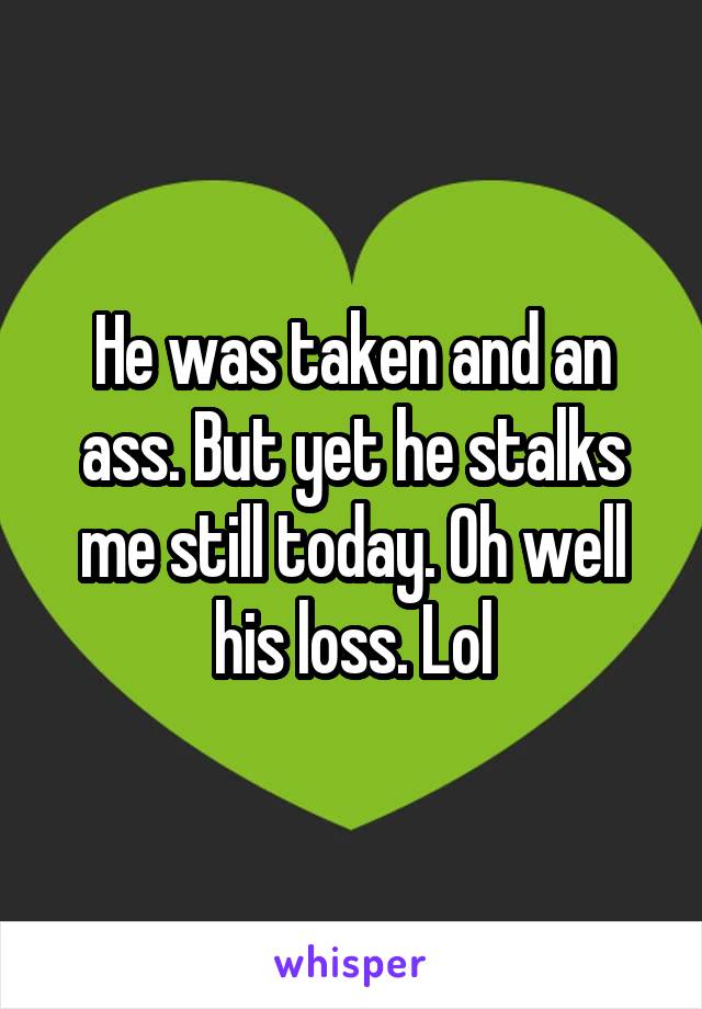 He was taken and an ass. But yet he stalks me still today. Oh well his loss. Lol